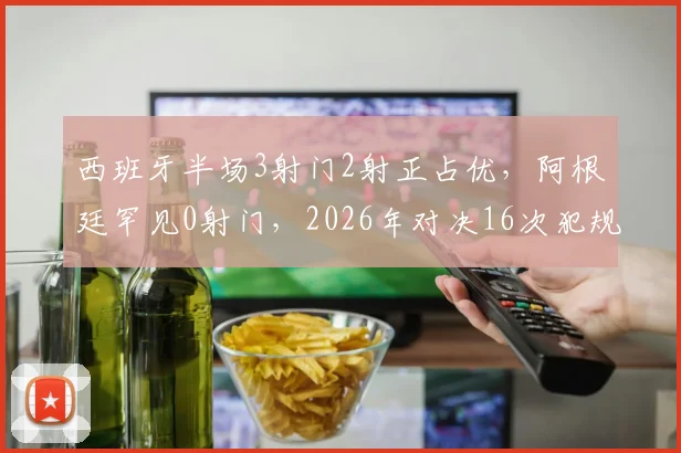 西班牙半场3射门2射正占优，阿根廷罕见0射门，2026年对决16次犯规仅1黄