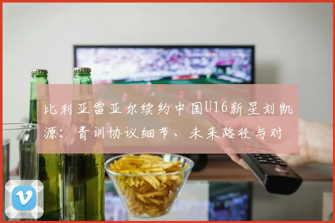 比利亚雷亚尔续约中国U16新星刘凯源：青训协议细节、未来路径与对中国足球的意义解读