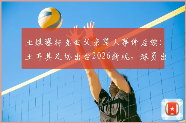 土媒曝柯克曲父亲骂人事件后续：土耳其足协出台2026新规，球员出征禁止携带家属引热议