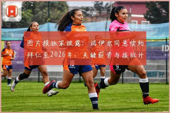 图片报独家披露：诺伊尔同意续约拜仁至2026年，关键薪资与接班计划曝光，附门将位置深度解读
